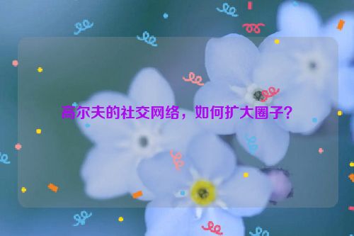 高尔夫的社交网络，如何扩大圈子？